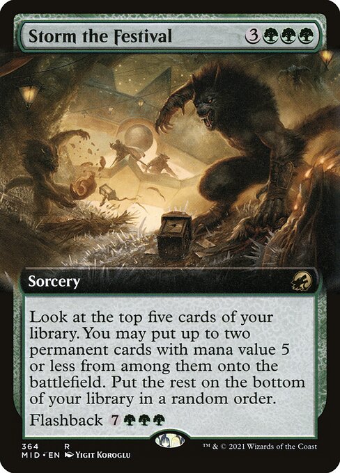 Storm the Festival {3}{G}{G}{G} - Sorcery - Look at the top five cards of your library. You may put up to two permanent cards with mana value 5 or less from among them onto the battlefield. Put the rest on the bottom of your library in a random order. Flashback {7}{G}{G}{G} (You may cast this card from your graveyard for its flashback cost. Then exile it.)